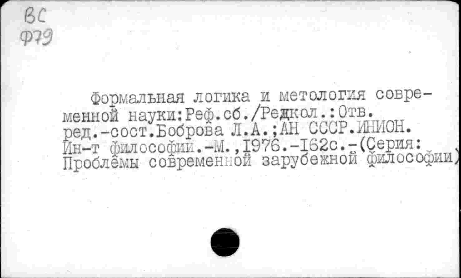 ﻿вс
формальная логика и метология современной науки:Реф.сб./Редкол.:0тв. ред.-сост.Боброва Л.А.;АН СССР.ИНИОН. Ин-т философии.-М.,1976.-162с.-(Серия:v Проблемы современной зарубежной философии